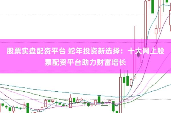 股票实盘配资平台 蛇年投资新选择：十大网上股票配资平台助力财富增长
