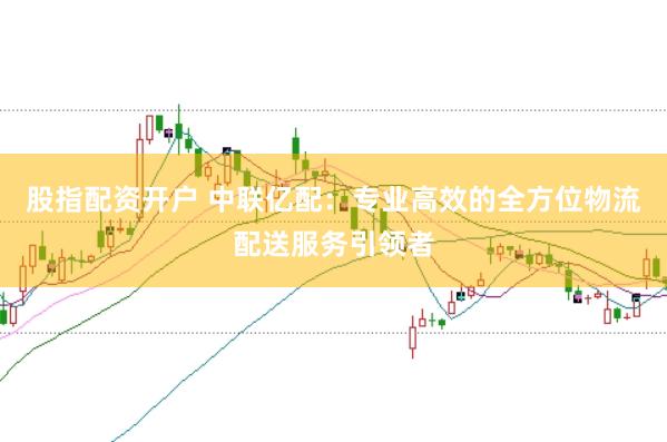 股指配资开户 中联亿配：专业高效的全方位物流配送服务引领者
