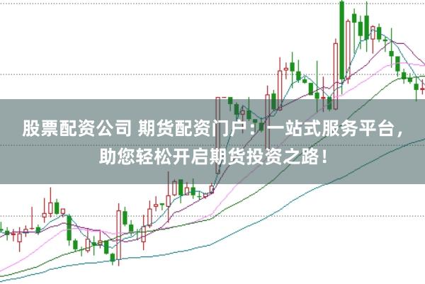 股票配资公司 期货配资门户：一站式服务平台，助您轻松开启期货投资之路！