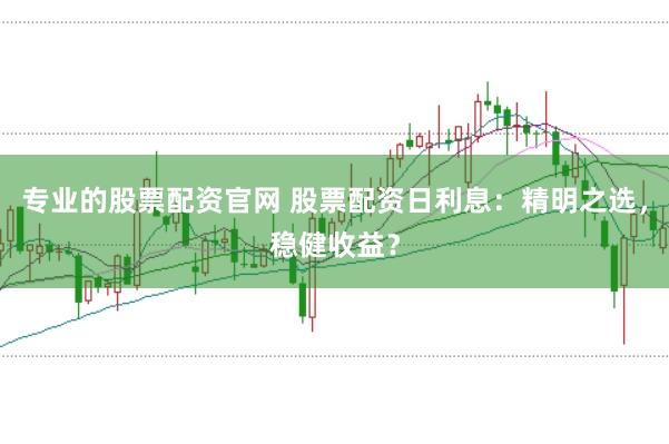 专业的股票配资官网 股票配资日利息：精明之选，稳健收益？