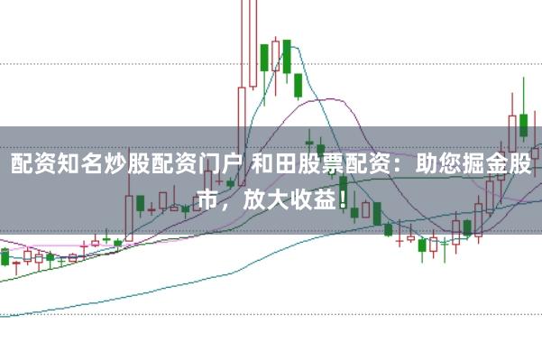 配资知名炒股配资门户 和田股票配资：助您掘金股市，放大收益！