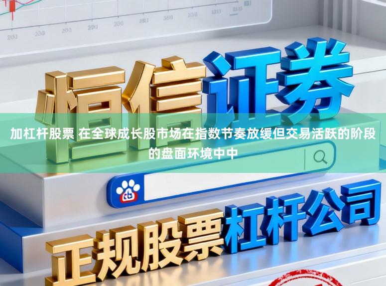 加杠杆股票 在全球成长股市场在指数节奏放缓但交易活跃的阶段的盘面环境中中