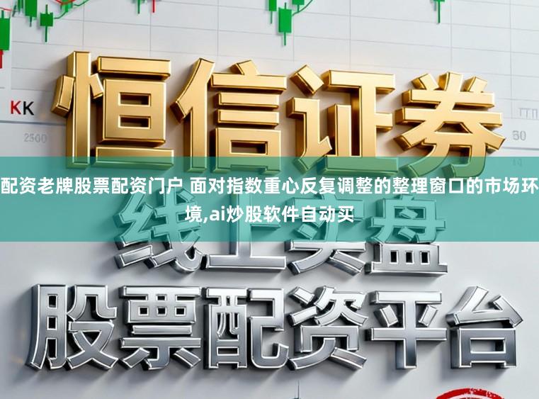 配资老牌股票配资门户 面对指数重心反复调整的整理窗口的市场环境,ai炒股软件自动买