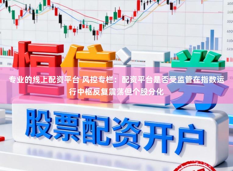 专业的线上配资平台 风控专栏：配资平台是否受监管在指数运行中枢反复震荡但个股分化