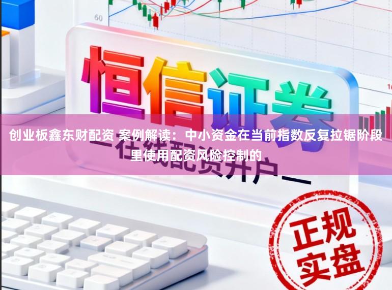 创业板鑫东财配资 案例解读：中小资金在当前指数反复拉锯阶段里使用配资风险控制的