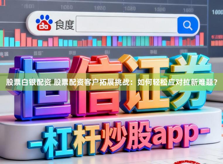 股票白银配资 股票配资客户拓展挑战：如何轻松应对拉新难题？
