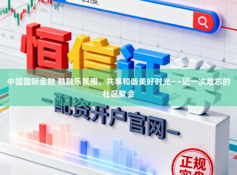 中国国际金融 融融乐氛围，共享和谐美好时光——记一次难忘的社区聚会