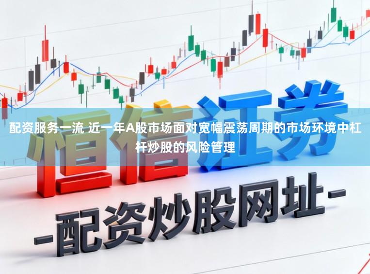 配资服务一流 近一年A股市场面对宽幅震荡周期的市场环境中杠杆炒股的风险管理